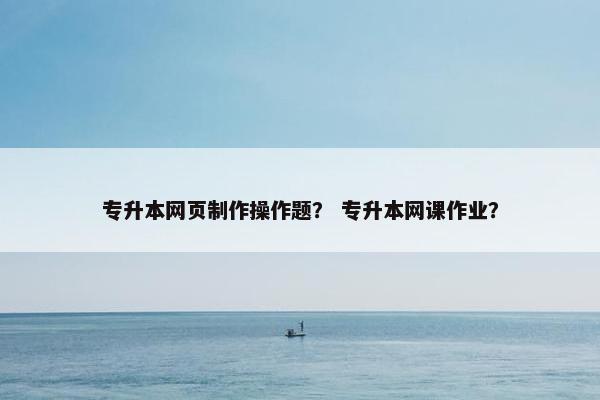 专升本网页制作操作题？ 专升本网课作业？