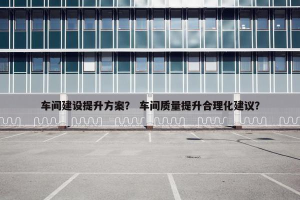 车间建设提升方案？ 车间质量提升合理化建议？