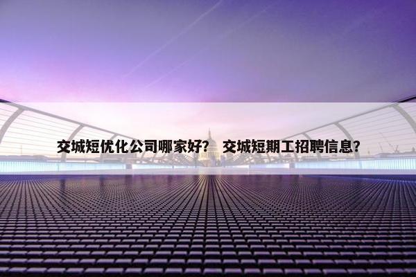 交城短优化公司哪家好？ 交城短期工招聘信息？