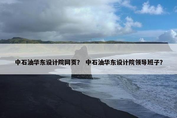 中石油华东设计院网页？ 中石油华东设计院领导班子？