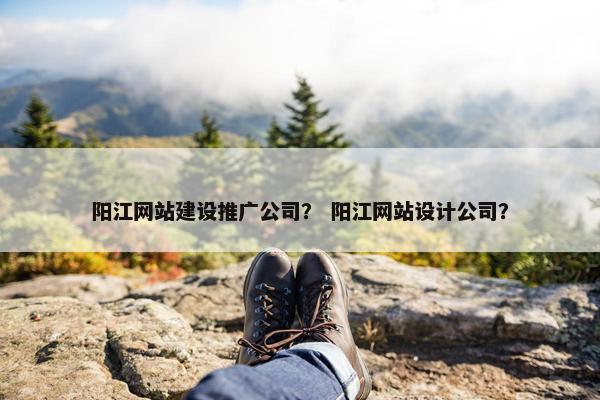 阳江网站建设推广公司？ 阳江网站设计公司？