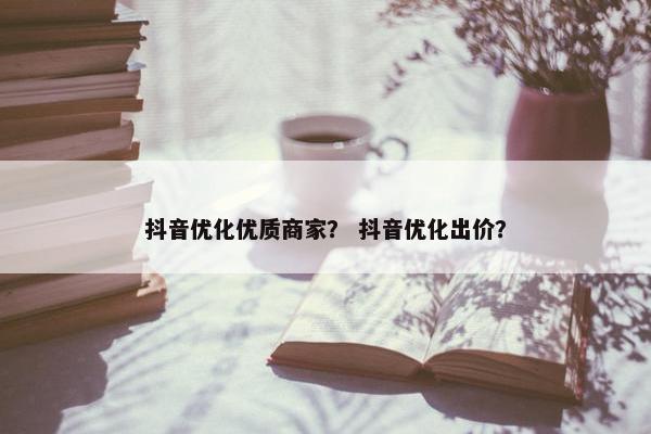 抖音优化优质商家？ 抖音优化出价？