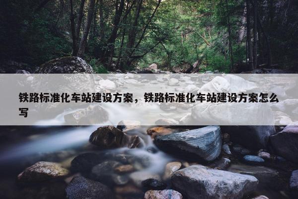 铁路标准化车站建设方案，铁路标准化车站建设方案怎么写