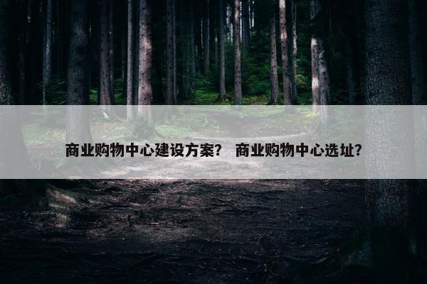 商业购物中心建设方案？ 商业购物中心选址？