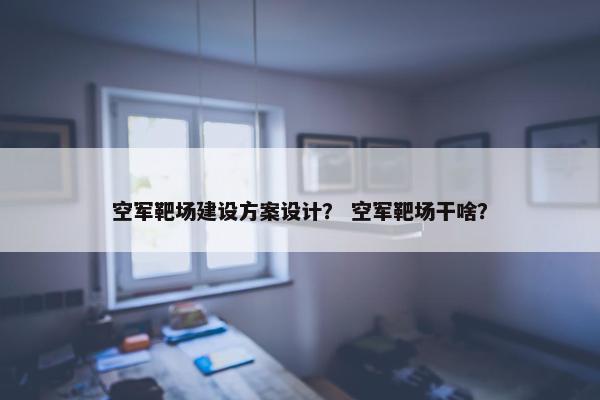 空军靶场建设方案设计？ 空军靶场干啥？