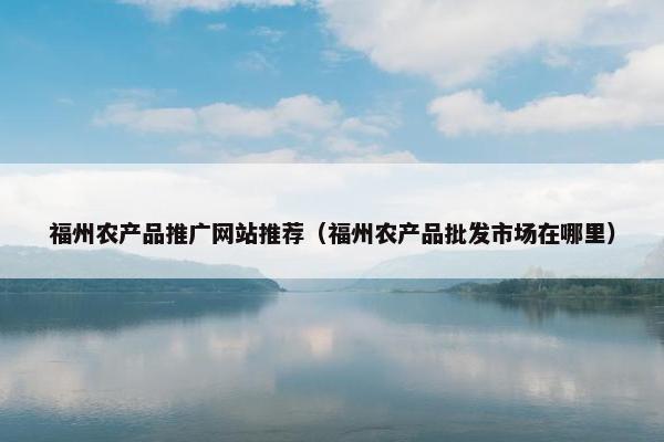 福州农产品推广网站推荐（福州农产品批发市场在哪里）