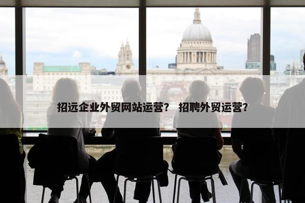招远企业外贸网站运营？ 招聘外贸运营？