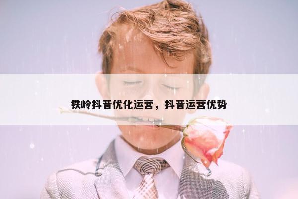 铁岭抖音优化运营，抖音运营优势