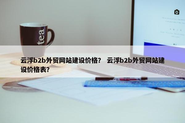 云浮b2b外贸网站建设价格？ 云浮b2b外贸网站建设价格表？