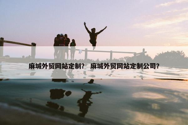 麻城外贸网站定制？ 麻城外贸网站定制公司？