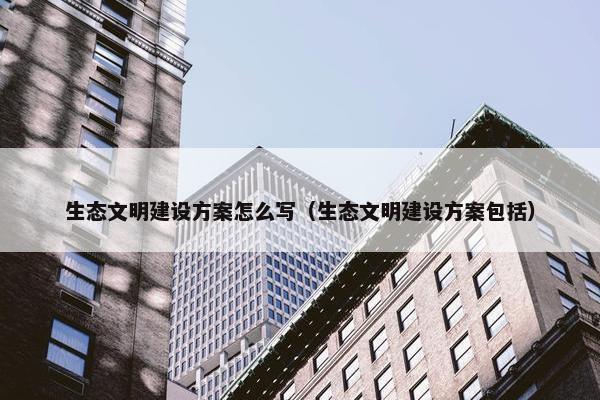 生态文明建设方案怎么写（生态文明建设方案包括）