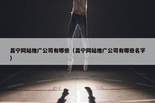 昌宁网站推广公司有哪些（昌宁网站推广公司有哪些名字）