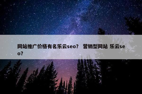 网站推广价格有名乐云seo？ 营销型网站 乐云seo？