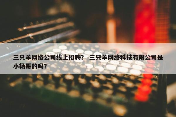 三只羊网络公司线上招聘？ 三只羊网络科技有限公司是小杨哥的吗？