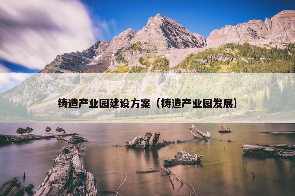 铸造产业园建设方案（铸造产业园发展）