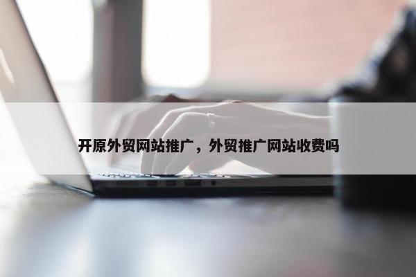 开原外贸网站推广，外贸推广网站收费吗
