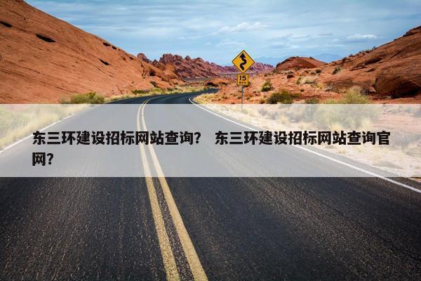 东三环建设招标网站查询？ 东三环建设招标网站查询官网？