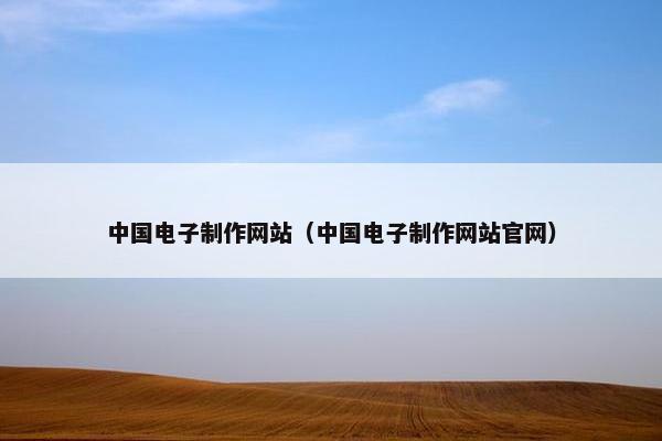 中国电子制作网站（中国电子制作网站官网）
