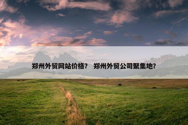 郑州外贸网站价格？ 郑州外贸公司聚集地？