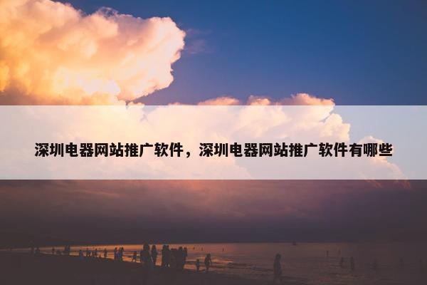 深圳电器网站推广软件，深圳电器网站推广软件有哪些