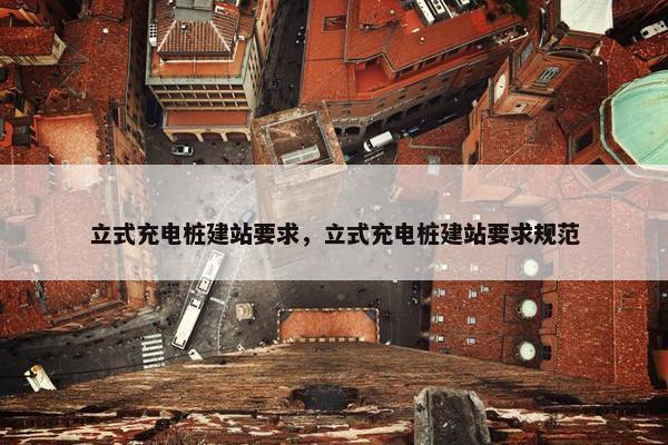 立式充电桩建站要求，立式充电桩建站要求规范
