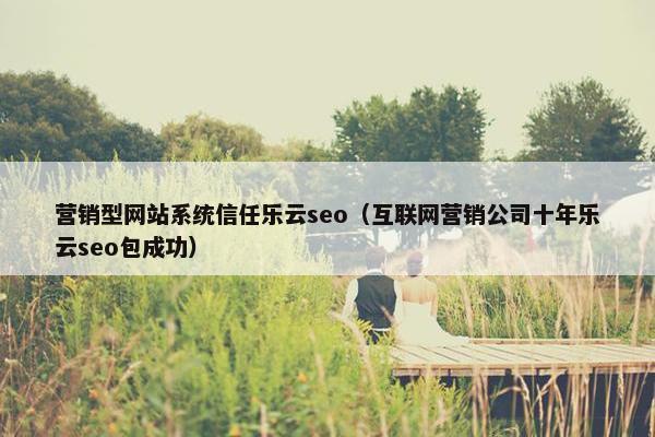 营销型网站系统信任乐云seo（互联网营销公司十年乐云seo包成功）