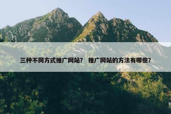 三种不同方式推广网站？ 推广网站的方法有哪些？