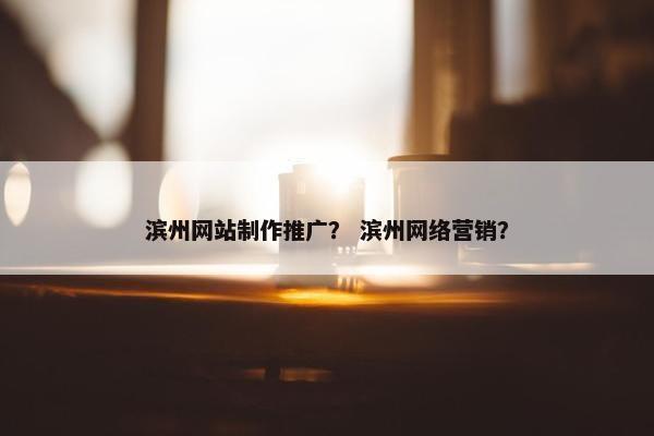 滨州网站制作推广？ 滨州网络营销？