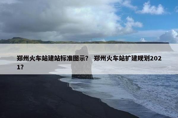 郑州火车站建站标准图示？ 郑州火车站扩建规划2021？