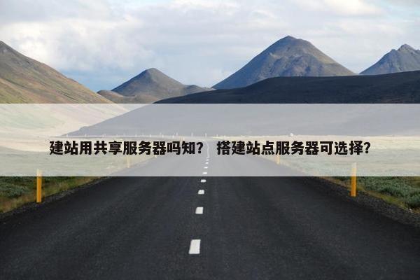 建站用共享服务器吗知？ 搭建站点服务器可选择？