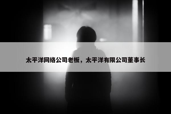 太平洋网络公司老板，太平洋有限公司董事长