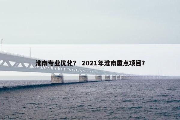 淮南专业优化？ 2021年淮南重点项目？