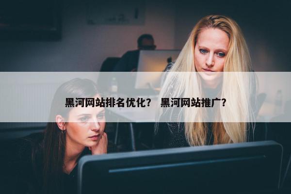 黑河网站排名优化？ 黑河网站推广？