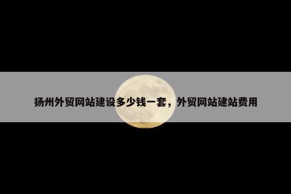 扬州外贸网站建设多少钱一套，外贸网站建站费用
