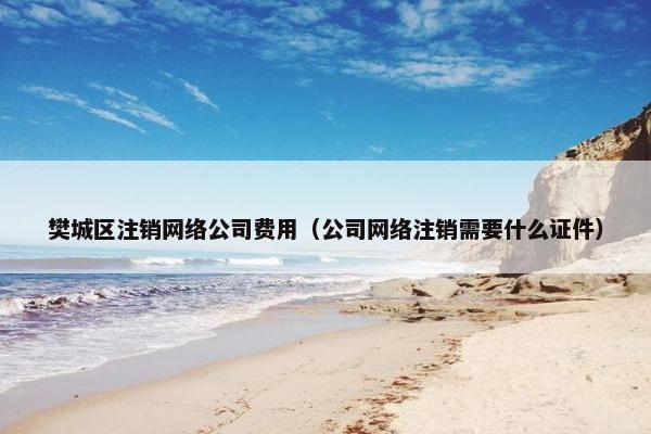 樊城区注销网络公司费用（公司网络注销需要什么证件）
