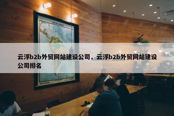云浮b2b外贸网站建设公司，云浮b2b外贸网站建设公司排名