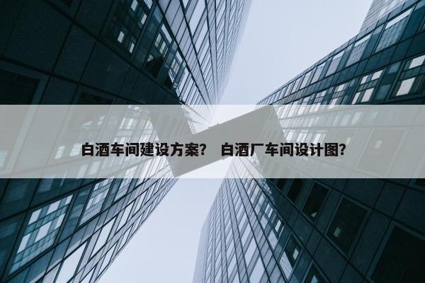 白酒车间建设方案？ 白酒厂车间设计图？