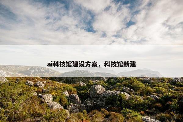 ai科技馆建设方案，科技馆新建