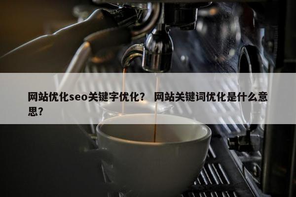 网站优化seo关键字优化？ 网站关键词优化是什么意思？