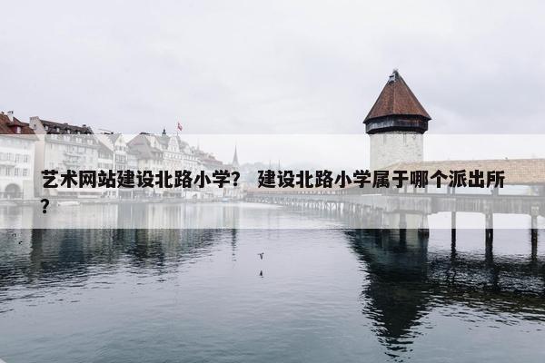 艺术网站建设北路小学？ 建设北路小学属于哪个派出所？