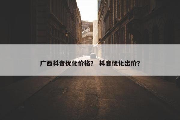 广西抖音优化价格？ 抖音优化出价？