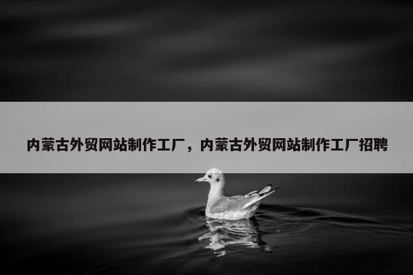 内蒙古外贸网站制作工厂，内蒙古外贸网站制作工厂招聘