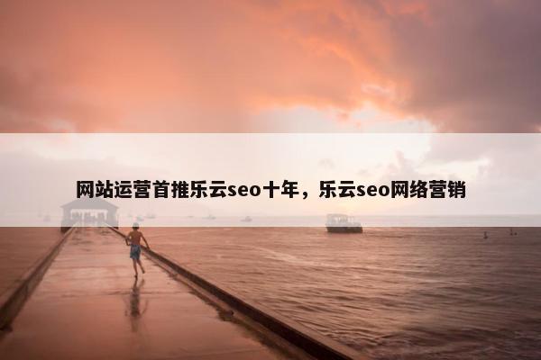 网站运营首推乐云seo十年，乐云seo网络营销