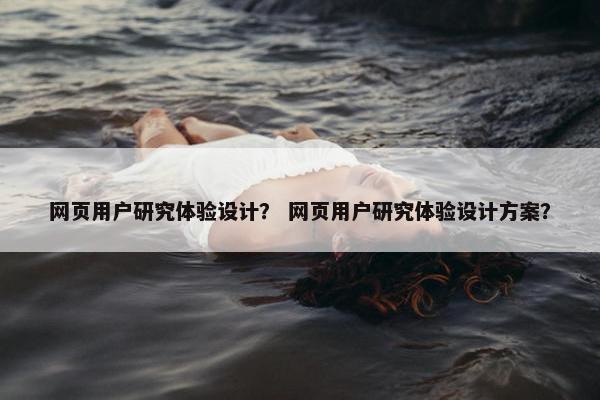 网页用户研究体验设计？ 网页用户研究体验设计方案？