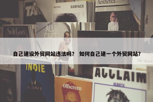 自己建设外贸网站违法吗？ 如何自己建一个外贸网站？