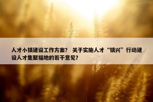 人才小镇建设工作方案？ 关于实施人才“镇兴”行动建设人才集聚福地的若干意见？
