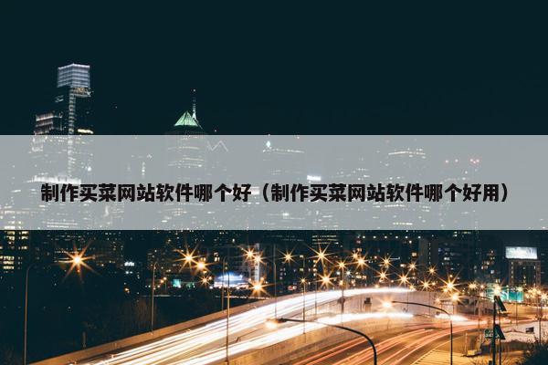 制作买菜网站软件哪个好（制作买菜网站软件哪个好用）