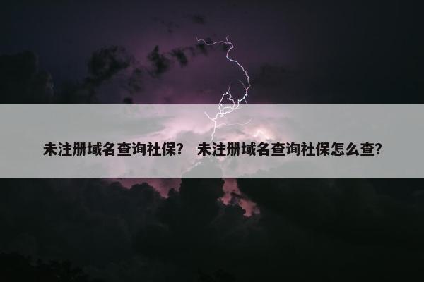 未注册域名查询社保？ 未注册域名查询社保怎么查？
