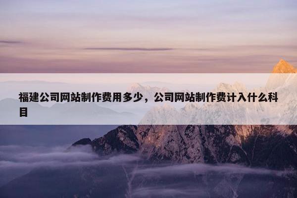 福建公司网站制作费用多少，公司网站制作费计入什么科目