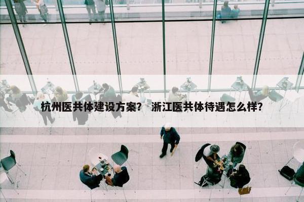 杭州医共体建设方案？ 浙江医共体待遇怎么样？